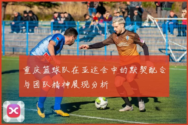 重庆篮球队在亚运会中的默契配合与团队精神展现分析