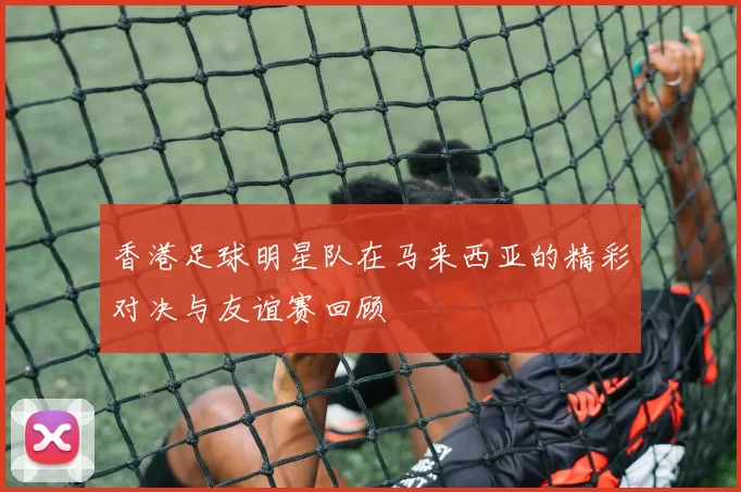 香港足球明星队在马来西亚的精彩对决与友谊赛回顾