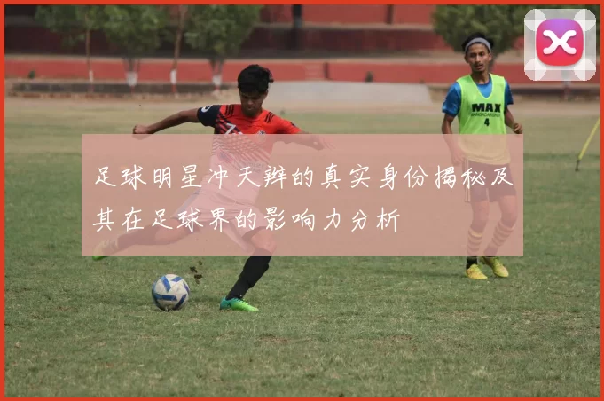 足球明星冲天辫的真实身份揭秘及其在足球界的影响力分析