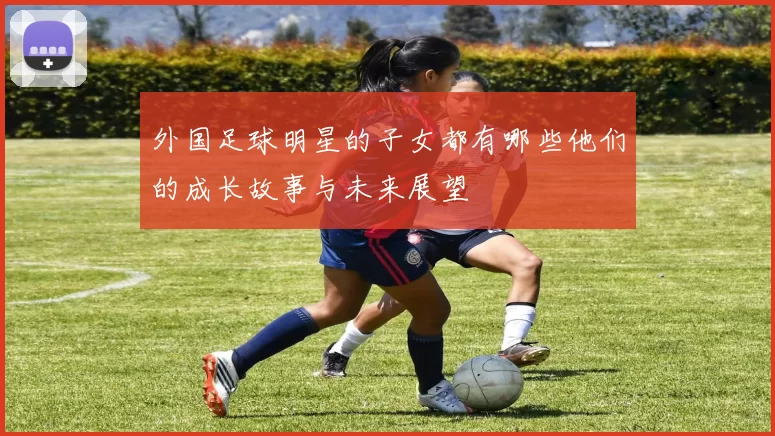 外国足球明星的子女都有哪些他们的成长故事与未来展望