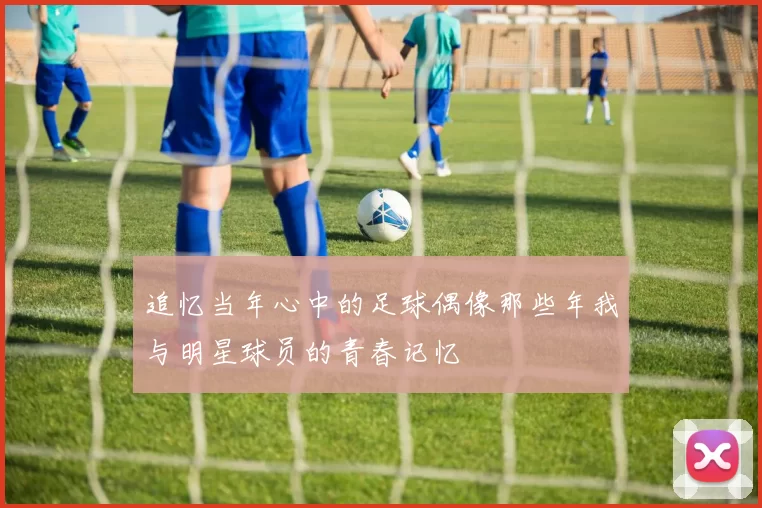 追忆当年心中的足球偶像那些年我与明星球员的青春记忆