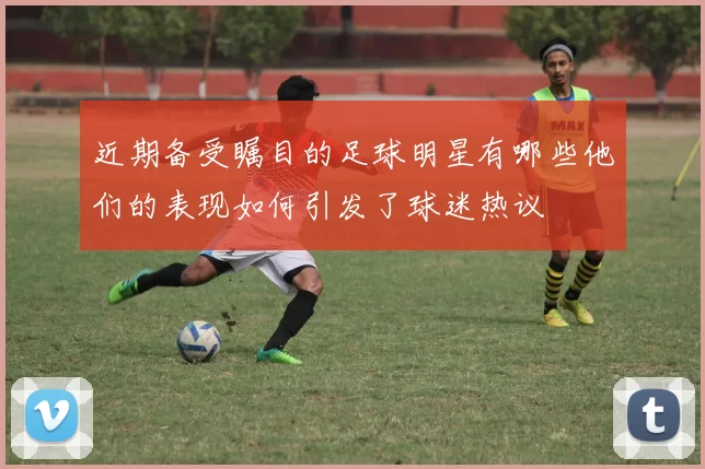 近期备受瞩目的足球明星有哪些他们的表现如何引发了球迷热议
