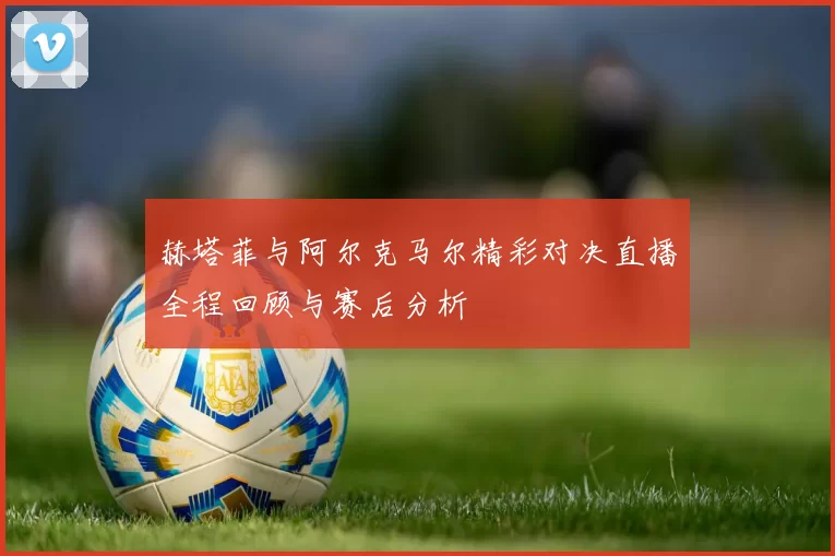 赫塔菲与阿尔克马尔精彩对决直播全程回顾与赛后分析