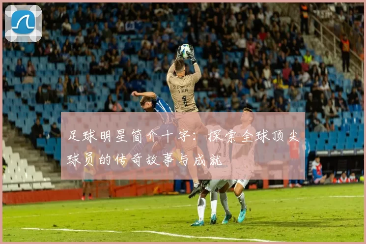 足球明星简介十字：探索全球顶尖球员的传奇故事与成就