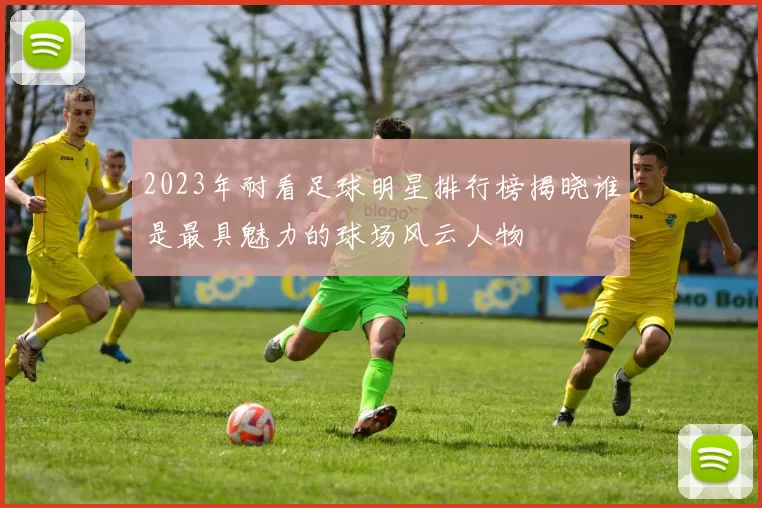 2023年耐看足球明星排行榜揭晓谁是最具魅力的球场风云人物