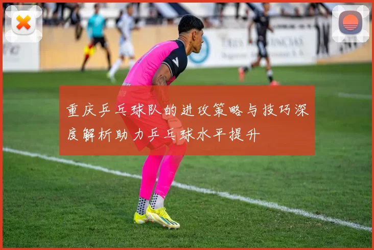重庆乒乓球队的进攻策略与技巧深度解析助力乒乓球水平提升