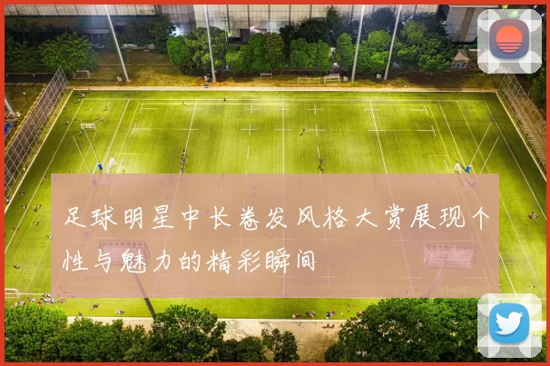 足球明星中长卷发风格大赏展现个性与魅力的精彩瞬间