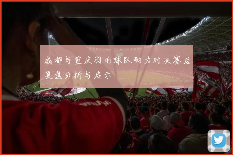 成都与重庆羽毛球队耐力对决赛后复盘分析与启示