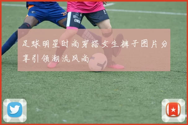 足球明星时尚穿搭女生裤子图片分享引领潮流风尚
