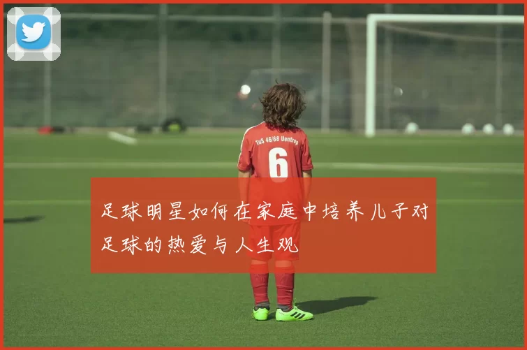 足球明星如何在家庭中培养儿子对足球的热爱与人生观