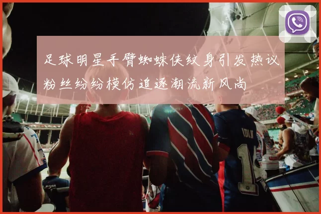 足球明星手臂蜘蛛侠纹身引发热议粉丝纷纷模仿追逐潮流新风尚