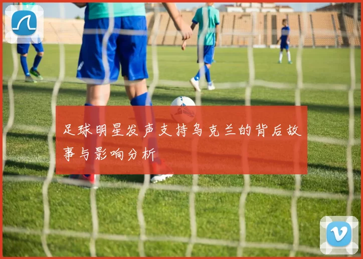 足球明星发声支持乌克兰的背后故事与影响分析