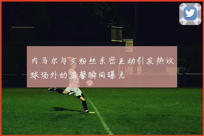内马尔与女粉丝亲密互动引发热议球场外的温馨瞬间曝光
