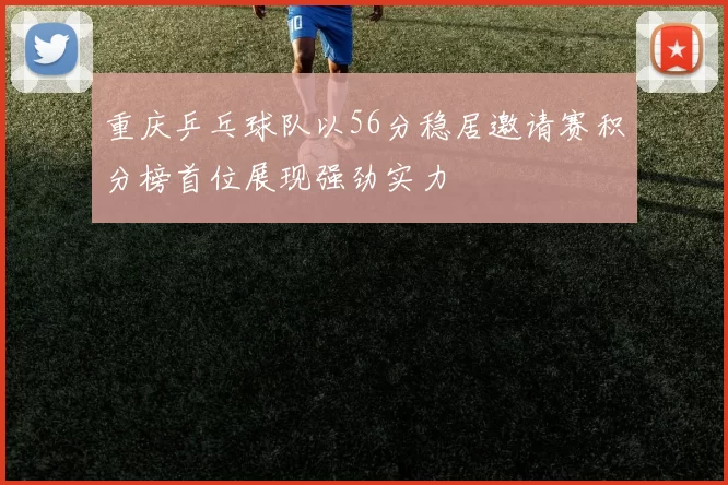 重庆乒乓球队以56分稳居邀请赛积分榜首位展现强劲实力