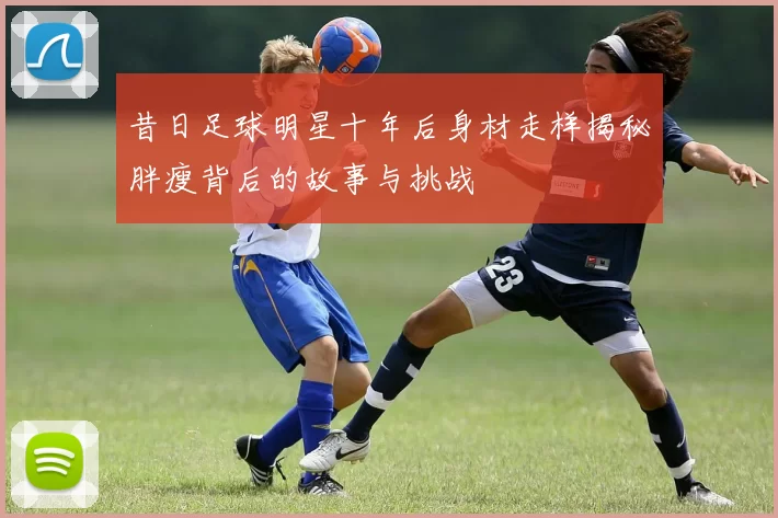 昔日足球明星十年后身材走样揭秘胖瘦背后的故事与挑战