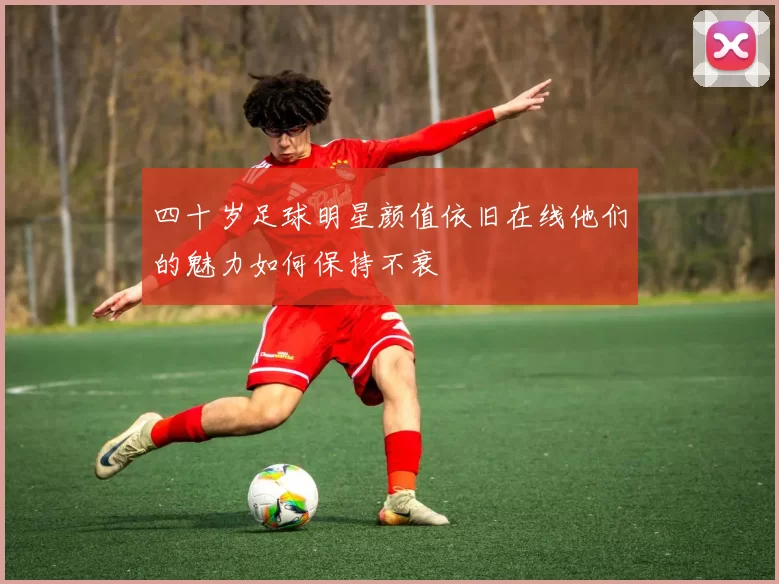 四十岁足球明星颜值依旧在线他们的魅力如何保持不衰