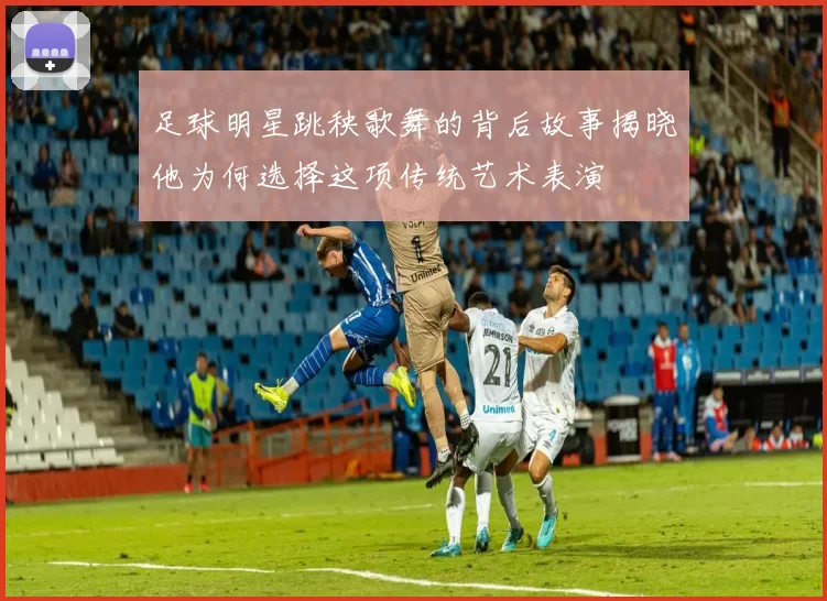 足球明星跳秧歌舞的背后故事揭晓他为何选择这项传统艺术表演