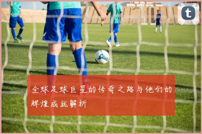 全球足球巨星的传奇之路与他们的辉煌成就解析