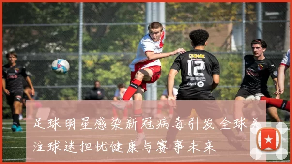 足球明星感染新冠病毒引发全球关注球迷担忧健康与赛事未来