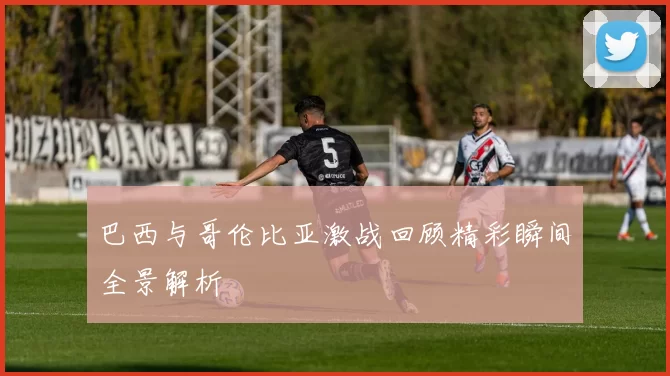 巴西与哥伦比亚激战回顾精彩瞬间全景解析