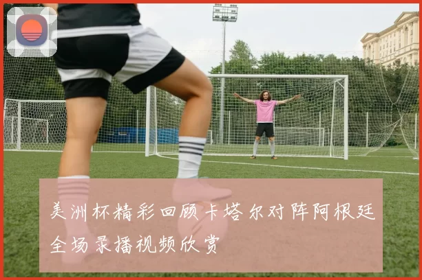 美洲杯精彩回顾卡塔尔对阵阿根廷全场录播视频欣赏