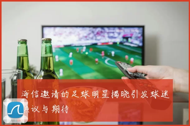 海信邀请的足球明星揭晓引发球迷热议与期待