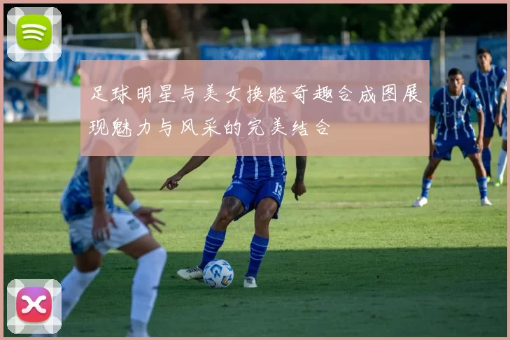 足球明星与美女换脸奇趣合成图展现魅力与风采的完美结合