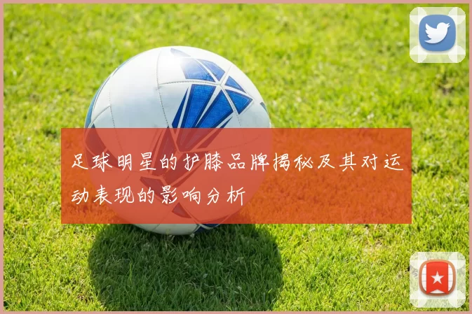 足球明星的护膝品牌揭秘及其对运动表现的影响分析