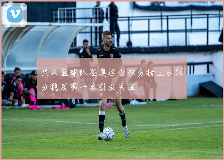 武汉篮球队在奥运会积分榜上以56分稳居第一名引发关注