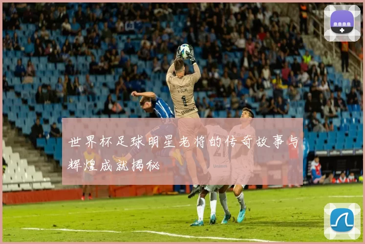 世界杯足球明星老将的传奇故事与辉煌成就揭秘