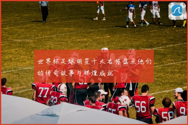 世界杯足球明星十大名将盘点他们的传奇故事与辉煌成就