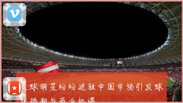 足球明星纷纷进驻中国市场引发球迷热潮与商业机遇