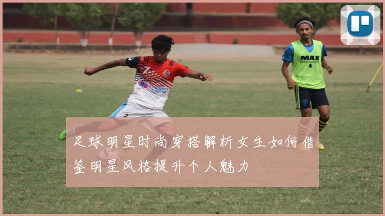 足球明星时尚穿搭解析女生如何借鉴明星风格提升个人魅力