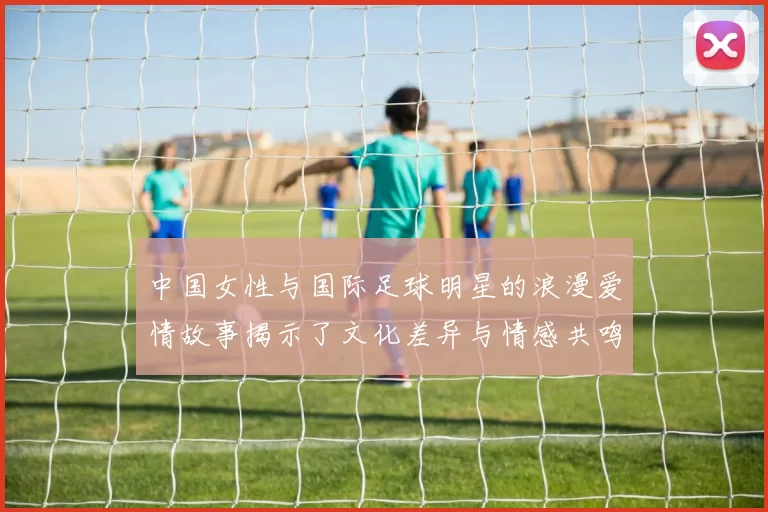中国女性与国际足球明星的浪漫爱情故事揭示了文化差异与情感共鸣