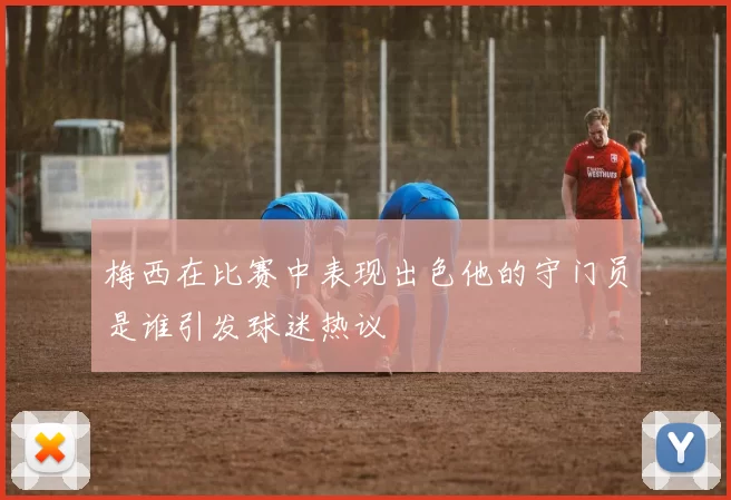 梅西在比赛中表现出色他的守门员是谁引发球迷热议