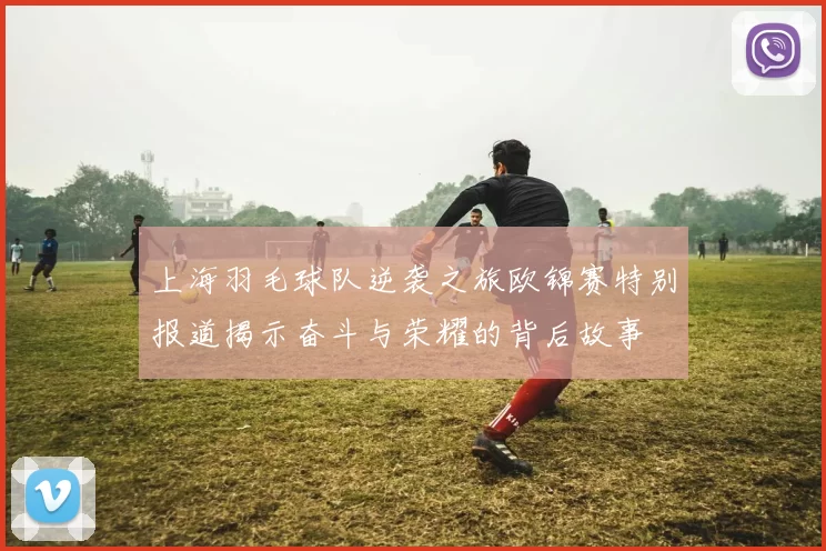上海羽毛球队逆袭之旅欧锦赛特别报道揭示奋斗与荣耀的背后故事