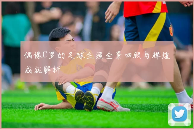 偶像C罗的足球生涯全景回顾与辉煌成就解析