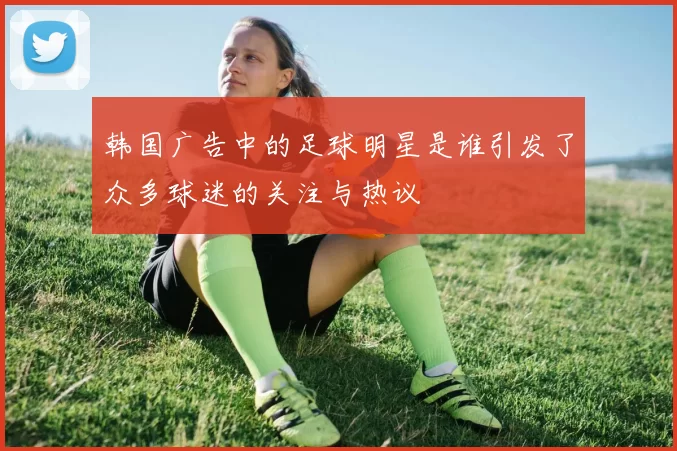 韩国广告中的足球明星是谁引发了众多球迷的关注与热议