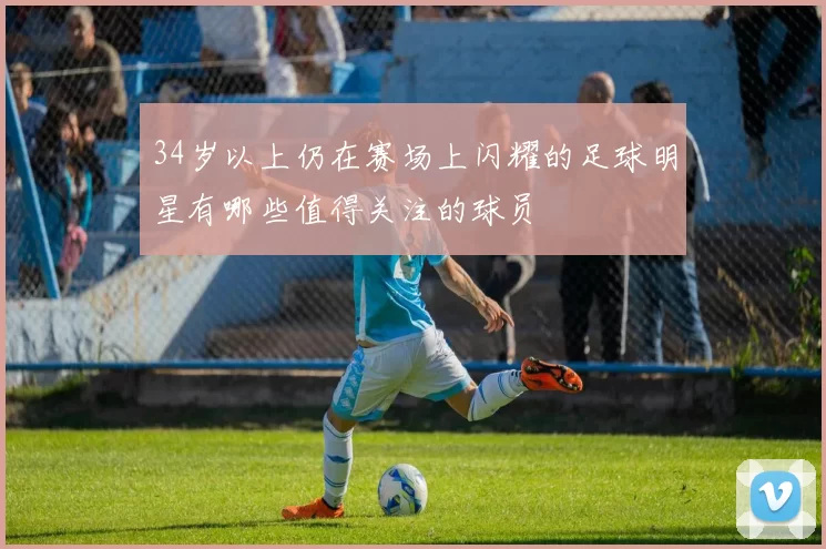 34岁以上仍在赛场上闪耀的足球明星有哪些值得关注的球员