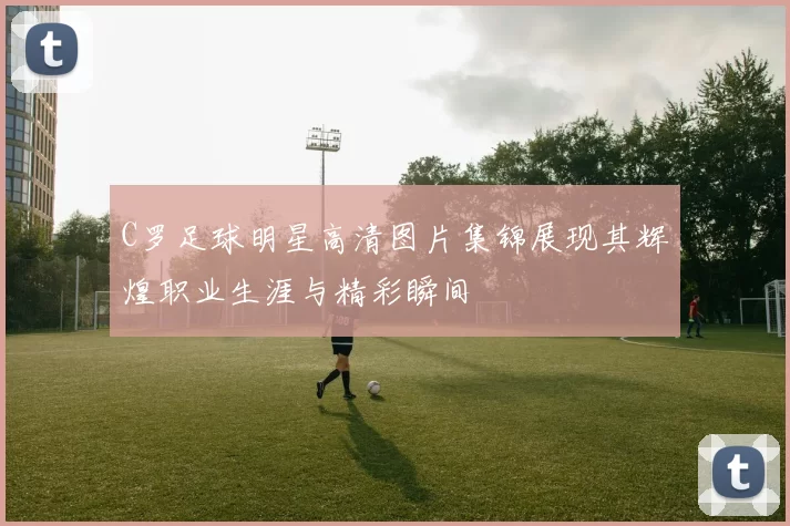C罗足球明星高清图片集锦展现其辉煌职业生涯与精彩瞬间