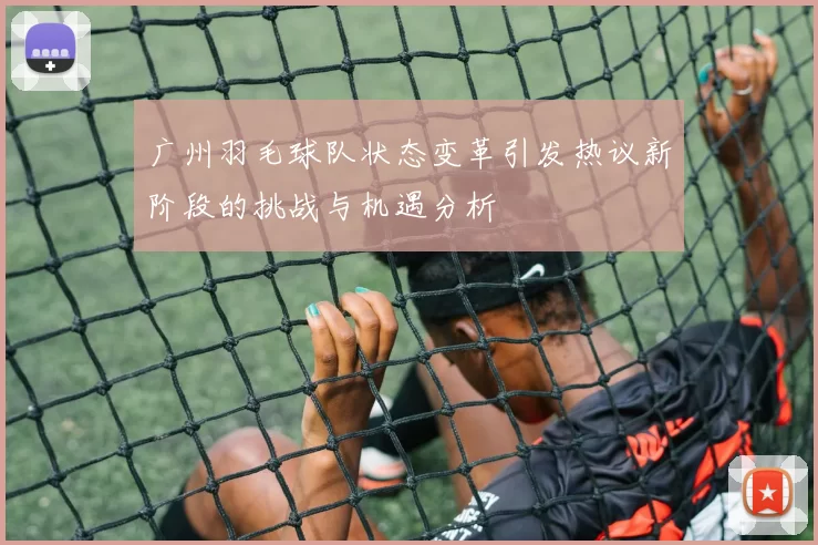 广州羽毛球队状态变革引发热议新阶段的挑战与机遇分析