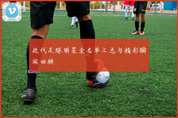 近代足球明星全名单汇总与精彩瞬间回顾