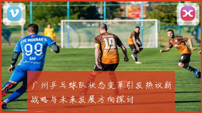 广州乒乓球队状态变革引发热议新战略与未来发展方向探讨