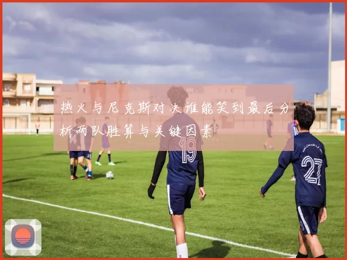 热火与尼克斯对决谁能笑到最后分析两队胜算与关键因素