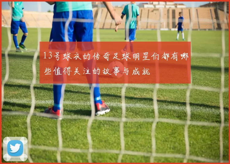 13号球衣的传奇足球明星们都有哪些值得关注的故事与成就