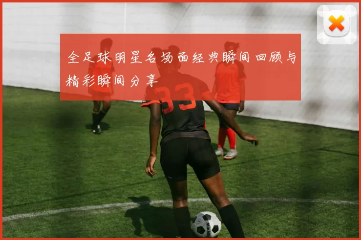 全足球明星名场面经典瞬间回顾与精彩瞬间分享