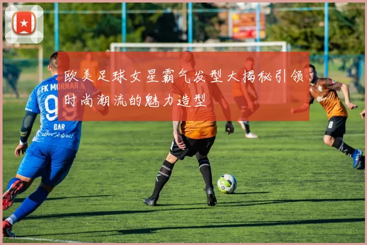 欧美足球女星霸气发型大揭秘引领时尚潮流的魅力造型