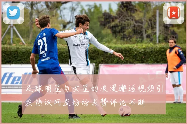 足球明星与女星的浪漫邂逅视频引发热议网友纷纷点赞评论不断